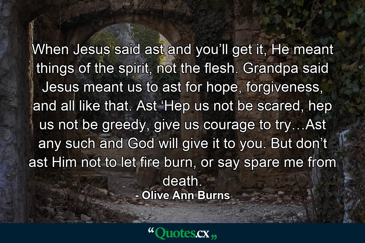 When Jesus said ast and you’ll get it, He meant things of the spirit, not the flesh. Grandpa said Jesus meant us to ast for hope, forgiveness, and all like that. Ast ‘Hep us not be scared, hep us not be greedy, give us courage to try…Ast any such and God will give it to you. But don’t ast Him not to let fire burn, or say spare me from death. - Quote by Olive Ann Burns