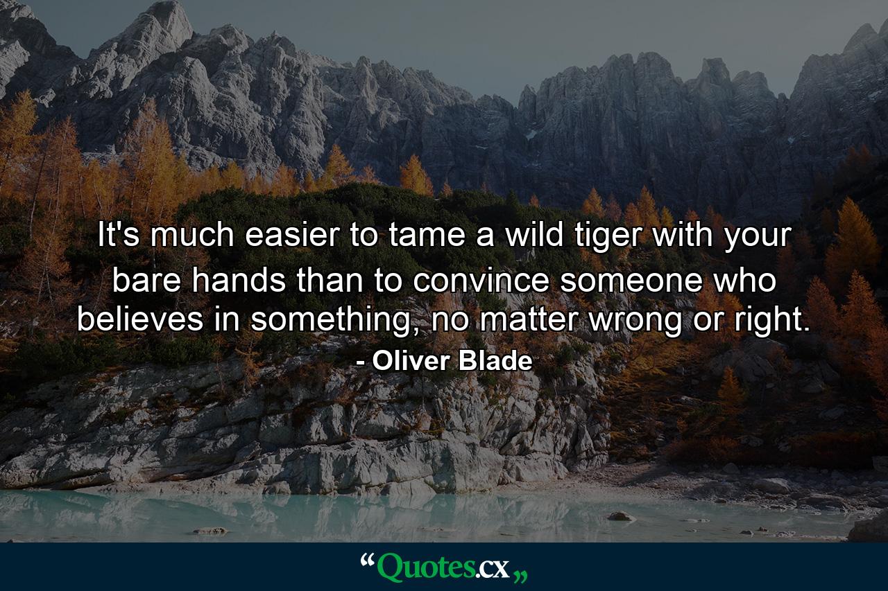 It's much easier to tame a wild tiger with your bare hands than to convince someone who believes in something, no matter wrong or right. - Quote by Oliver Blade