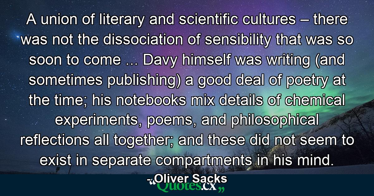 A union of literary and scientific cultures – there was not the dissociation of sensibility that was so soon to come ... Davy himself was writing (and sometimes publishing) a good deal of poetry at the time; his notebooks mix details of chemical experiments, poems, and philosophical reflections all together; and these did not seem to exist in separate compartments in his mind. - Quote by Oliver Sacks