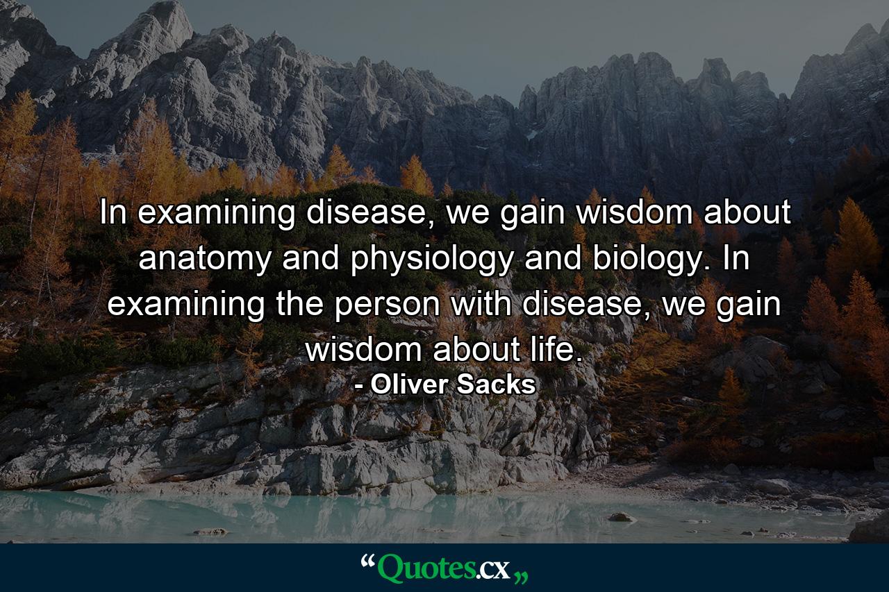 In examining disease, we gain wisdom about anatomy and physiology and biology. In examining the person with disease, we gain wisdom about life. - Quote by Oliver Sacks