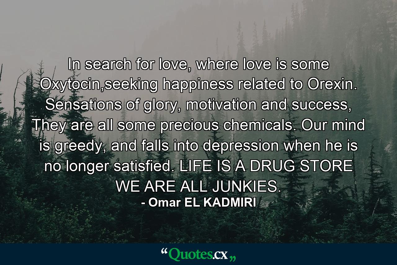 In search for love, where love is some Oxytocin,seeking happiness related to Orexin. Sensations of glory, motivation and success, They are all some precious chemicals. Our mind is greedy, and falls into depression when he is no longer satisfied. LIFE IS A DRUG STORE WE ARE ALL JUNKIES. - Quote by Omar EL KADMIRI