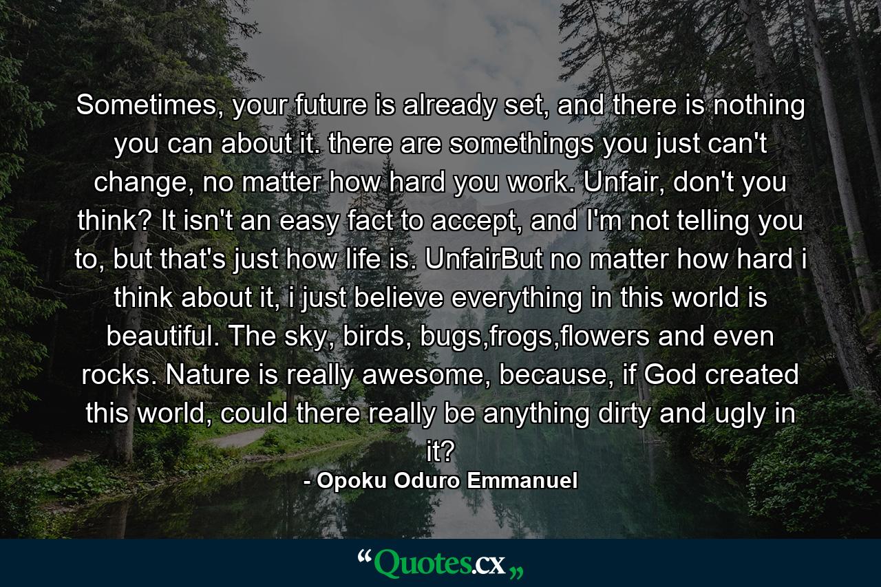 Sometimes, your future is already set, and there is nothing you can about it. there are somethings you just can't change, no matter how hard you work. Unfair, don't you think? It isn't an easy fact to accept, and I'm not telling you to, but that's just how life is. UnfairBut no matter how hard i think about it, i just believe everything in this world is beautiful. The sky, birds, bugs,frogs,flowers and even rocks. Nature is really awesome, because, if God created this world, could there really be anything dirty and ugly in it? - Quote by Opoku Oduro Emmanuel