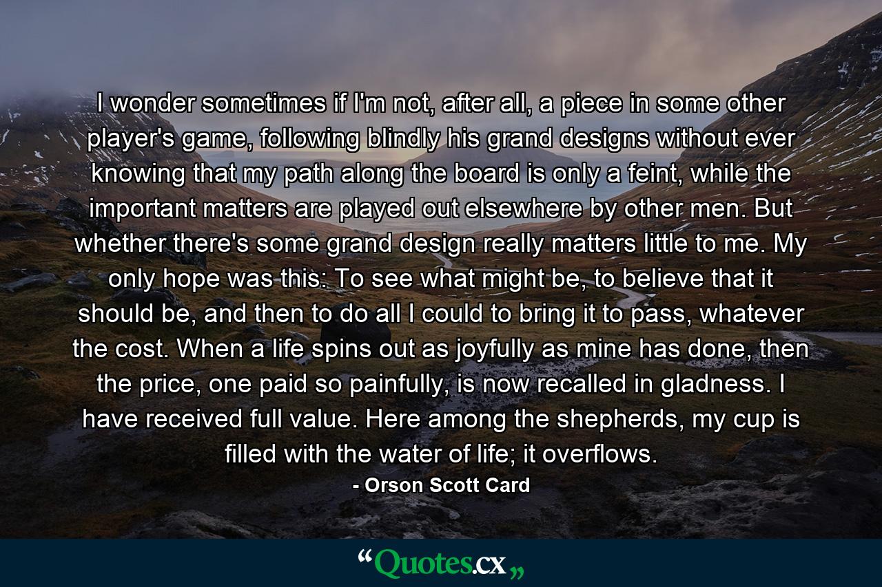I wonder sometimes if I'm not, after all, a piece in some other player's game, following blindly his grand designs without ever knowing that my path along the board is only a feint, while the important matters are played out elsewhere by other men. But whether there's some grand design really matters little to me. My only hope was this: To see what might be, to believe that it should be, and then to do all I could to bring it to pass, whatever the cost. When a life spins out as joyfully as mine has done, then the price, one paid so painfully, is now recalled in gladness. I have received full value. Here among the shepherds, my cup is filled with the water of life; it overflows. - Quote by Orson Scott Card