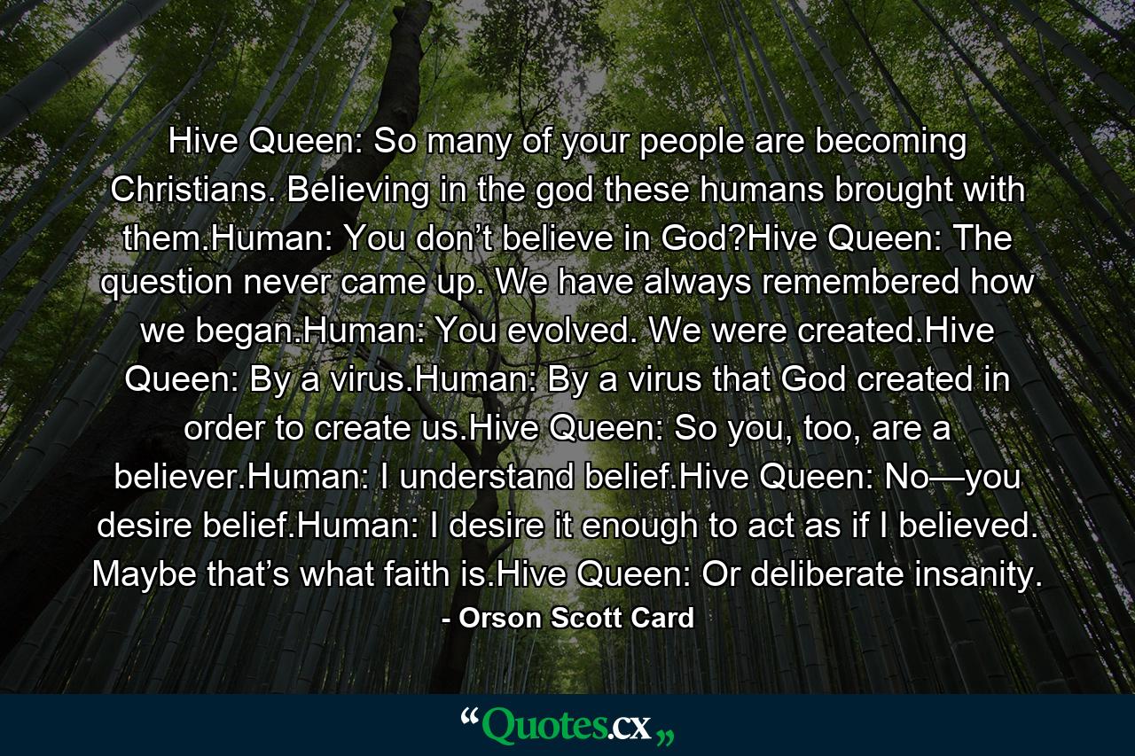 Hive Queen: So many of your people are becoming Christians. Believing in the god these humans brought with them.Human: You don’t believe in God?Hive Queen: The question never came up. We have always remembered how we began.Human: You evolved. We were created.Hive Queen: By a virus.Human: By a virus that God created in order to create us.Hive Queen: So you, too, are a believer.Human: I understand belief.Hive Queen: No—you desire belief.Human: I desire it enough to act as if I believed. Maybe that’s what faith is.Hive Queen: Or deliberate insanity. - Quote by Orson Scott Card