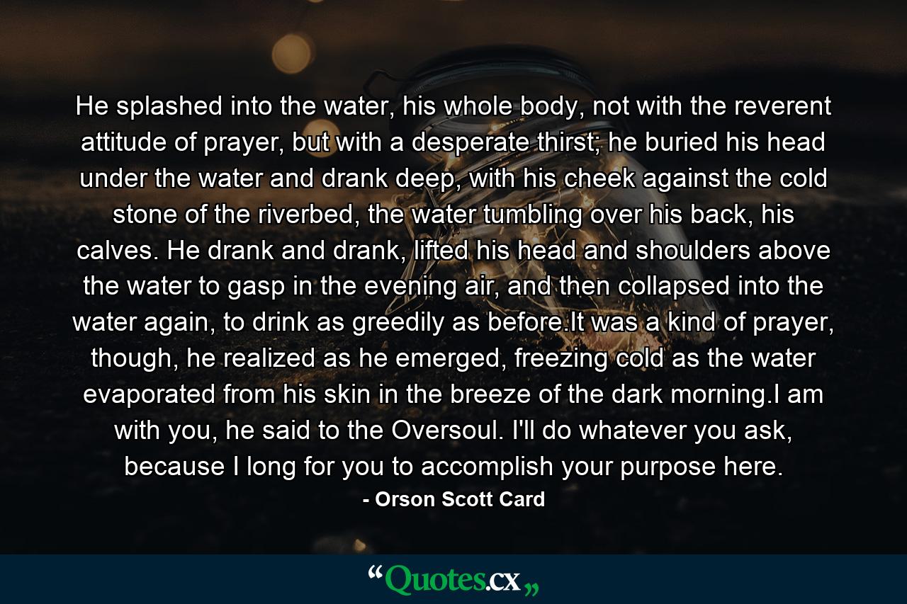 He splashed into the water, his whole body, not with the reverent attitude of prayer, but with a desperate thirst; he buried his head under the water and drank deep, with his cheek against the cold stone of the riverbed, the water tumbling over his back, his calves. He drank and drank, lifted his head and shoulders above the water to gasp in the evening air, and then collapsed into the water again, to drink as greedily as before.It was a kind of prayer, though, he realized as he emerged, freezing cold as the water evaporated from his skin in the breeze of the dark morning.I am with you, he said to the Oversoul. I'll do whatever you ask, because I long for you to accomplish your purpose here. - Quote by Orson Scott Card