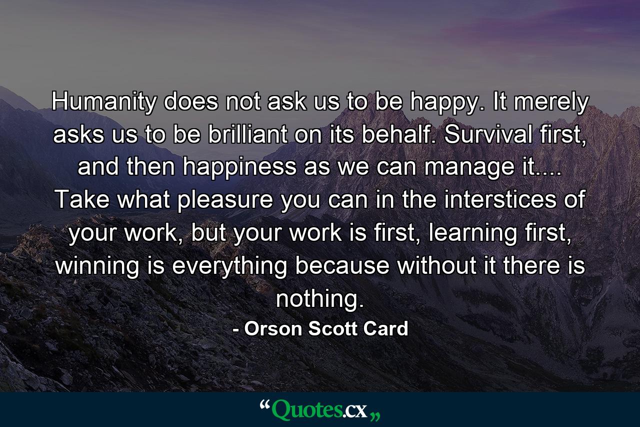 Humanity does not ask us to be happy. It merely asks us to be brilliant on its behalf. Survival first, and then happiness as we can manage it.... Take what pleasure you can in the interstices of your work, but your work is first, learning first, winning is everything because without it there is nothing. - Quote by Orson Scott Card