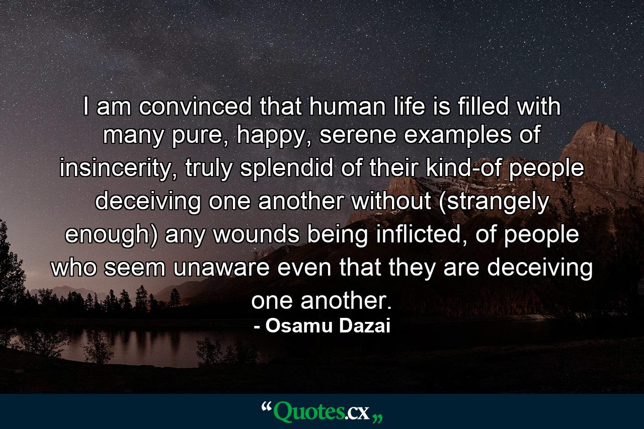 I am convinced that human life is filled with many pure, happy, serene examples of insincerity, truly splendid of their kind-of people deceiving one another without (strangely enough) any wounds being inflicted, of people who seem unaware even that they are deceiving one another. - Quote by Osamu Dazai