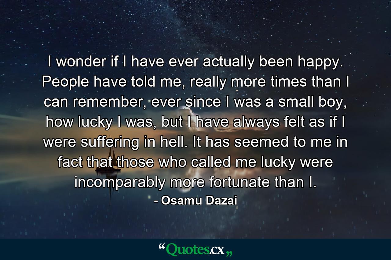 I wonder if I have ever actually been happy. People have told me, really more times than I can remember, ever since I was a small boy, how lucky I was, but I have always felt as if I were suffering in hell. It has seemed to me in fact that those who called me lucky were incomparably more fortunate than I. - Quote by Osamu Dazai