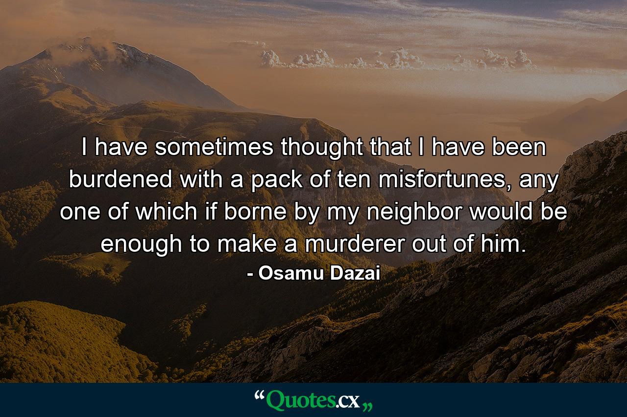 I have sometimes thought that I have been burdened with a pack of ten misfortunes, any one of which if borne by my neighbor would be enough to make a murderer out of him. - Quote by Osamu Dazai