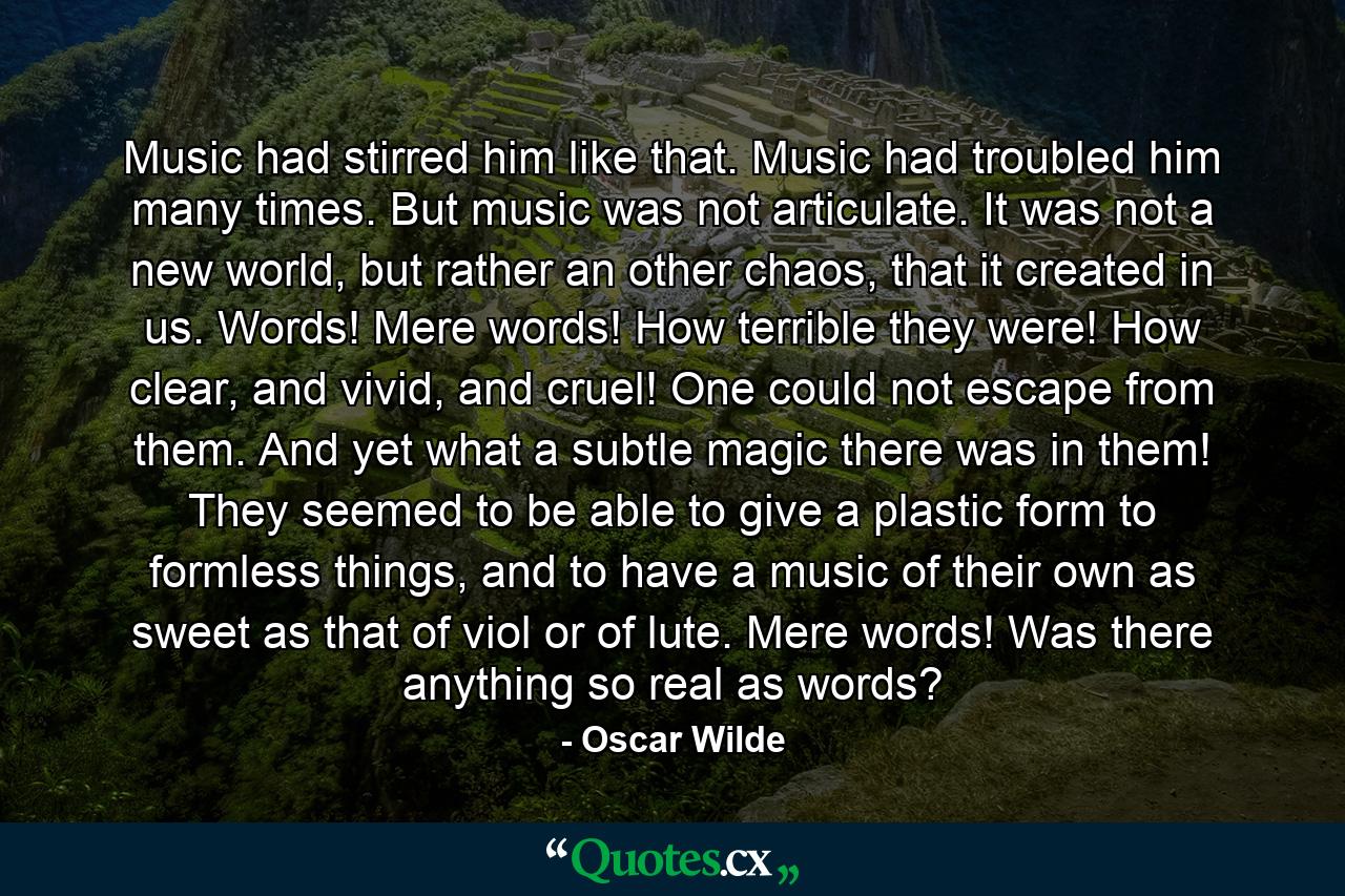 Music had stirred him like that. Music had troubled him many times. But music was not articulate. It was not a new world, but rather an other chaos, that it created in us. Words! Mere words! How terrible they were! How clear, and vivid, and cruel! One could not escape from them. And yet what a subtle magic there was in them! They seemed to be able to give a plastic form to formless things, and to have a music of their own as sweet as that of viol or of lute. Mere words! Was there anything so real as words? - Quote by Oscar Wilde