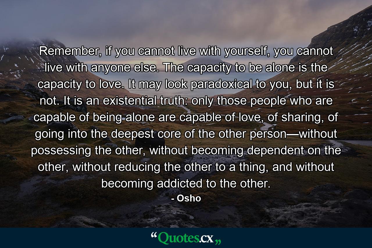 Remember, if you cannot live with yourself, you cannot live with anyone else. The capacity to be alone is the capacity to love. It may look paradoxical to you, but it is not. It is an existential truth: only those people who are capable of being alone are capable of love, of sharing, of going into the deepest core of the other person—without possessing the other, without becoming dependent on the other, without reducing the other to a thing, and without becoming addicted to the other. - Quote by Osho