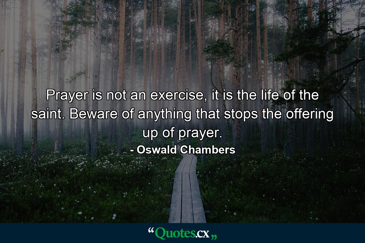 Prayer is not an exercise, it is the life of the saint. Beware of anything that stops the offering up of prayer. - Quote by Oswald Chambers