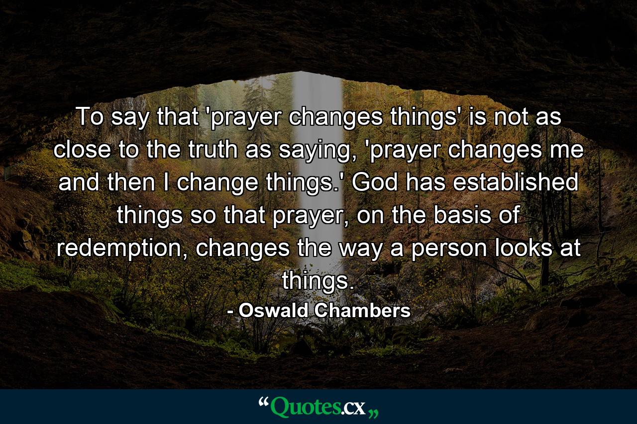 To say that 'prayer changes things' is not as close to the truth as saying, 'prayer changes me and then I change things.' God has established things so that prayer, on the basis of redemption, changes the way a person looks at things. - Quote by Oswald Chambers