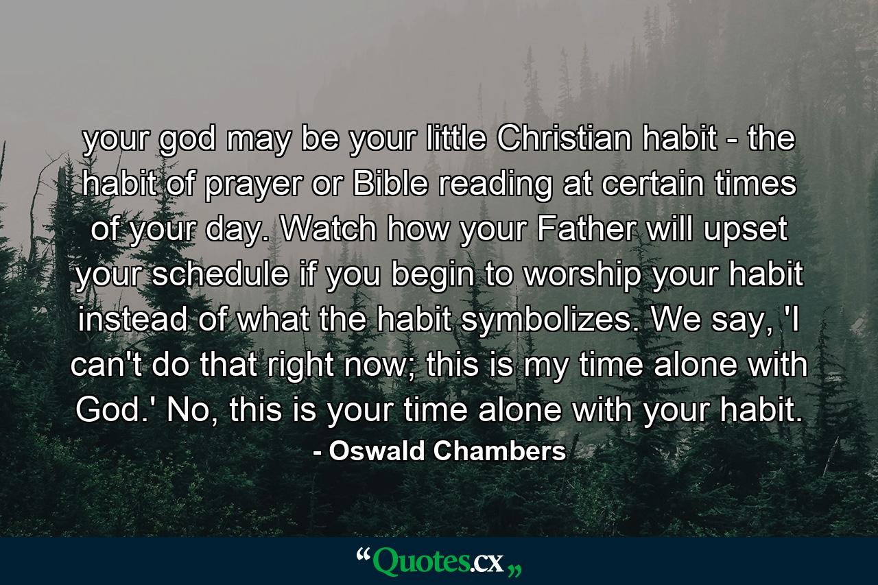 your god may be your little Christian habit - the habit of prayer or Bible reading at certain times of your day. Watch how your Father will upset your schedule if you begin to worship your habit instead of what the habit symbolizes. We say, 'I can't do that right now; this is my time alone with God.' No, this is your time alone with your habit. - Quote by Oswald Chambers