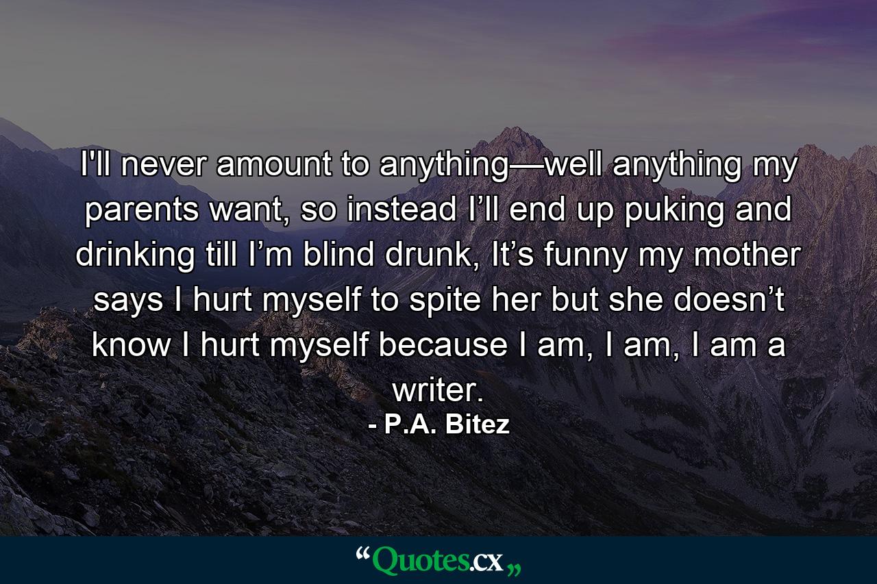 I'll never amount to anything—well anything my parents want, so instead I’ll end up puking and drinking till I’m blind drunk, It’s funny my mother says I hurt myself to spite her but she doesn’t know I hurt myself because I am, I am, I am a writer. - Quote by P.A. Bitez