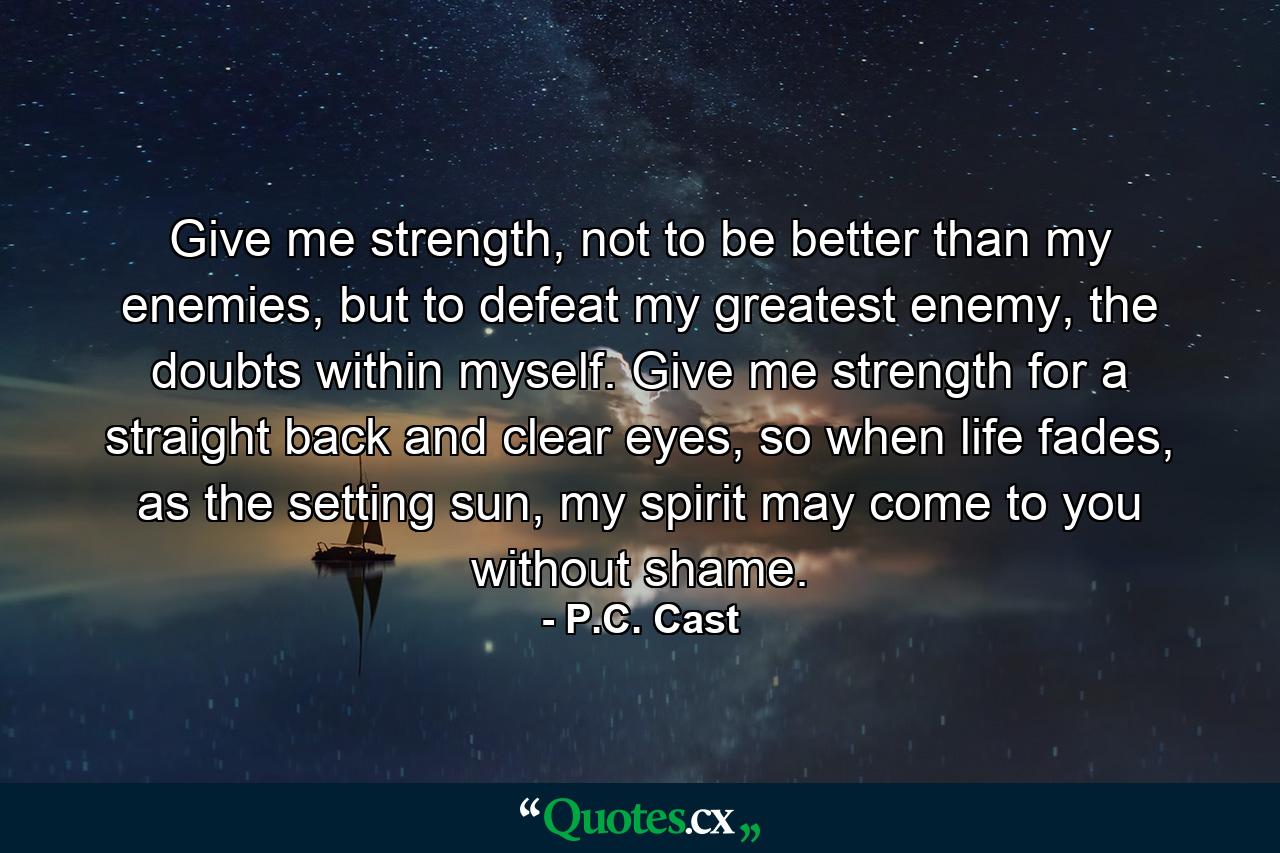 Give me strength, not to be better than my enemies, but to defeat my greatest enemy, the doubts within myself. Give me strength for a straight back and clear eyes, so when life fades, as the setting sun, my spirit may come to you without shame. - Quote by P.C. Cast