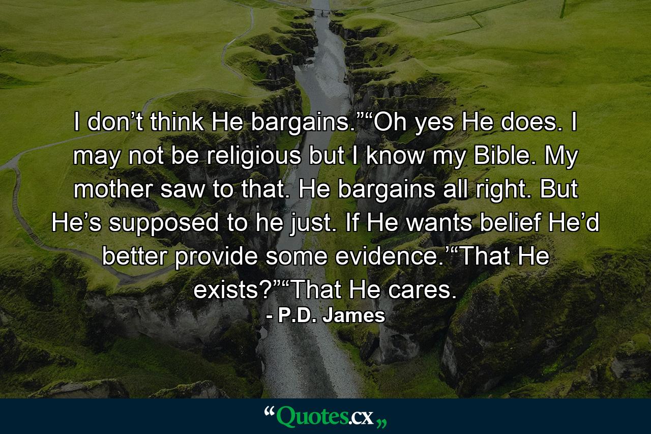 I don’t think He bargains.”“Oh yes He does. I may not be religious but I know my Bible. My mother saw to that. He bargains all right. But He’s supposed to he just. If He wants belief He’d better provide some evidence.’“That He exists?”“That He cares. - Quote by P.D. James