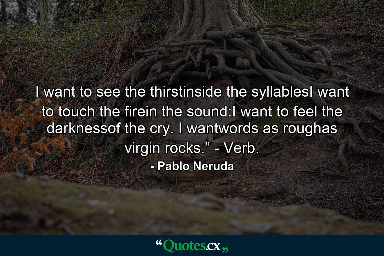 I want to see the thirstinside the syllablesI want to touch the firein the sound:I want to feel the darknessof the cry. I wantwords as roughas virgin rocks.” - Verb. - Quote by Pablo Neruda