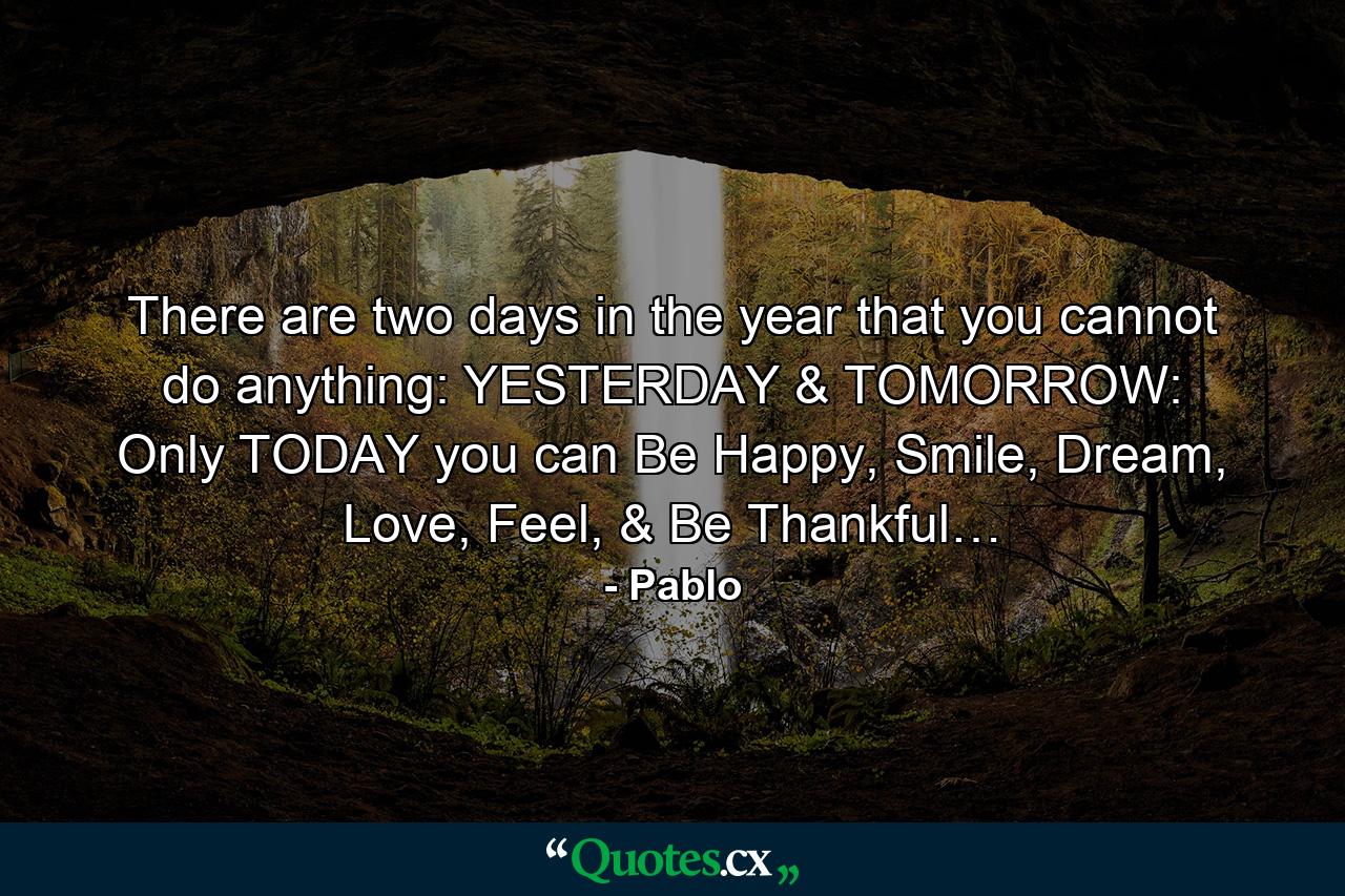 There are two days in the year that you cannot do anything: YESTERDAY & TOMORROW: Only TODAY you can Be Happy, Smile, Dream, Love, Feel, & Be Thankful… - Quote by Pablo