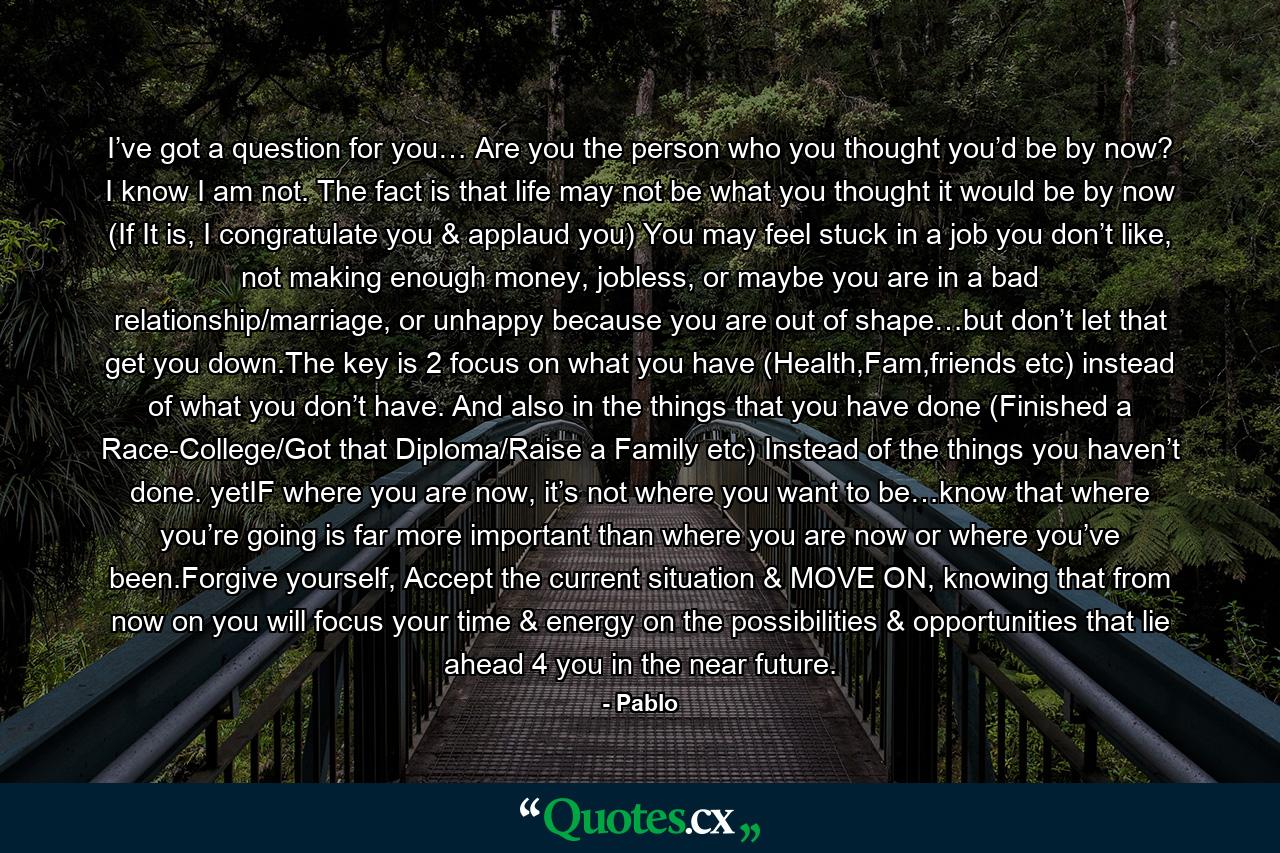 I’ve got a question for you… Are you the person who you thought you’d be by now? I know I am not. The fact is that life may not be what you thought it would be by now (If It is, I congratulate you & applaud you) You may feel stuck in a job you don’t like, not making enough money, jobless, or maybe you are in a bad relationship/marriage, or unhappy because you are out of shape…but don’t let that get you down.The key is 2 focus on what you have (Health,Fam,friends etc) instead of what you don’t have. And also in the things that you have done (Finished a Race-College/Got that Diploma/Raise a Family etc) Instead of the things you haven’t done. yetIF where you are now, it’s not where you want to be…know that where you’re going is far more important than where you are now or where you’ve been.Forgive yourself, Accept the current situation & MOVE ON, knowing that from now on you will focus your time & energy on the possibilities & opportunities that lie ahead 4 you in the near future. - Quote by Pablo