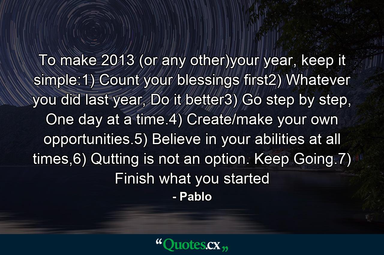 To make 2013 (or any other)your year, keep it simple:1) Count your blessings first2) Whatever you did last year, Do it better3) Go step by step, One day at a time.4) Create/make your own opportunities.5) Believe in your abilities at all times,6) Qutting is not an option. Keep Going.7) Finish what you started - Quote by Pablo