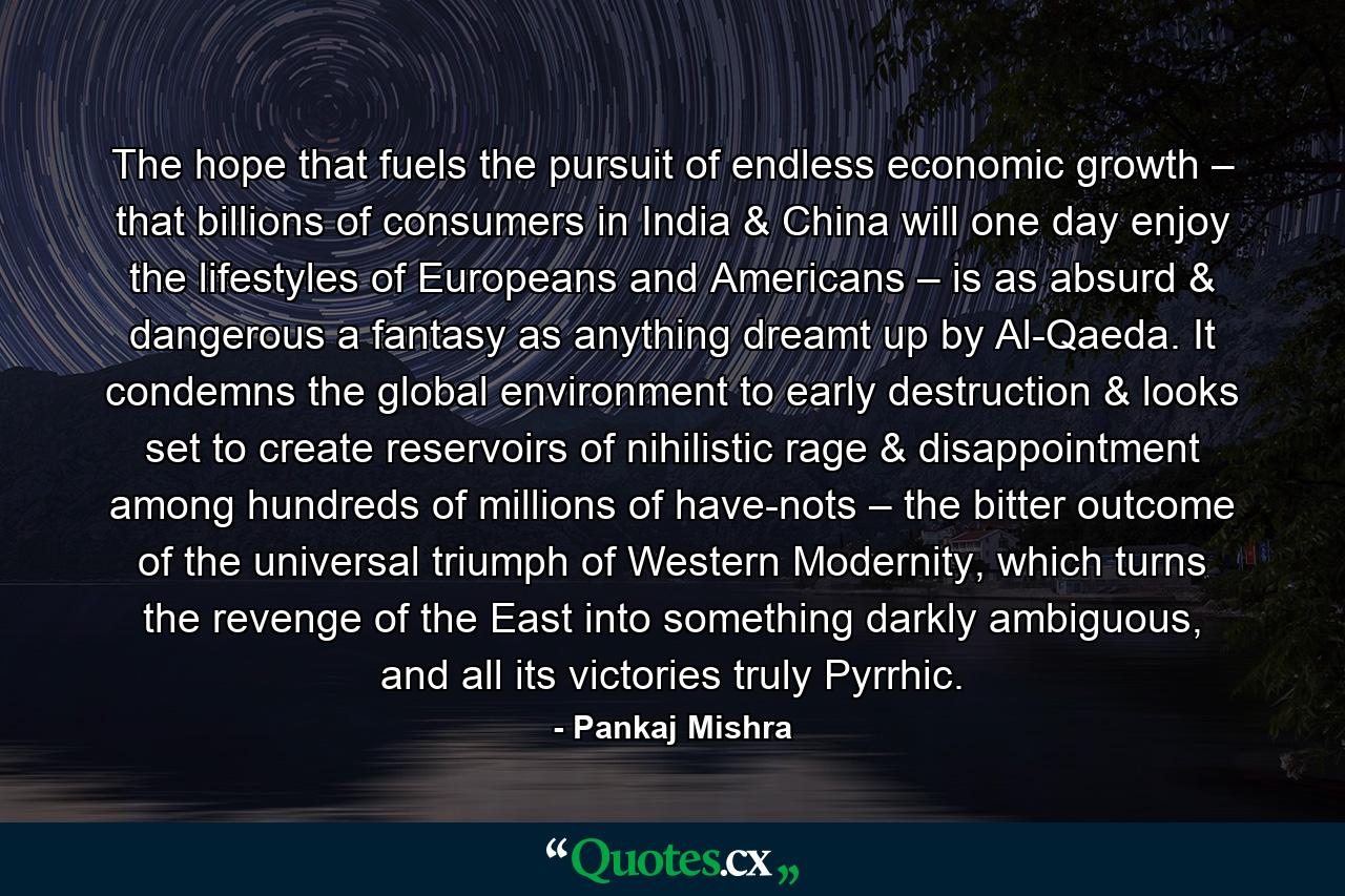 The hope that fuels the pursuit of endless economic growth – that billions of consumers in India & China will one day enjoy the lifestyles of Europeans and Americans – is as absurd & dangerous a fantasy as anything dreamt up by Al-Qaeda. It condemns the global environment to early destruction & looks set to create reservoirs of nihilistic rage & disappointment among hundreds of millions of have-nots – the bitter outcome of the universal triumph of Western Modernity, which turns the revenge of the East into something darkly ambiguous, and all its victories truly Pyrrhic. - Quote by Pankaj Mishra