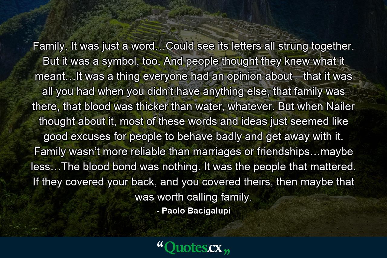 Family. It was just a word…Could see its letters all strung together. But it was a symbol, too. And people thought they knew what it meant…It was a thing everyone had an opinion about—that it was all you had when you didn’t have anything else, that family was there, that blood was thicker than water, whatever. But when Nailer thought about it, most of these words and ideas just seemed like good excuses for people to behave badly and get away with it. Family wasn’t more reliable than marriages or friendships…maybe less…The blood bond was nothing. It was the people that mattered. If they covered your back, and you covered theirs, then maybe that was worth calling family. - Quote by Paolo Bacigalupi