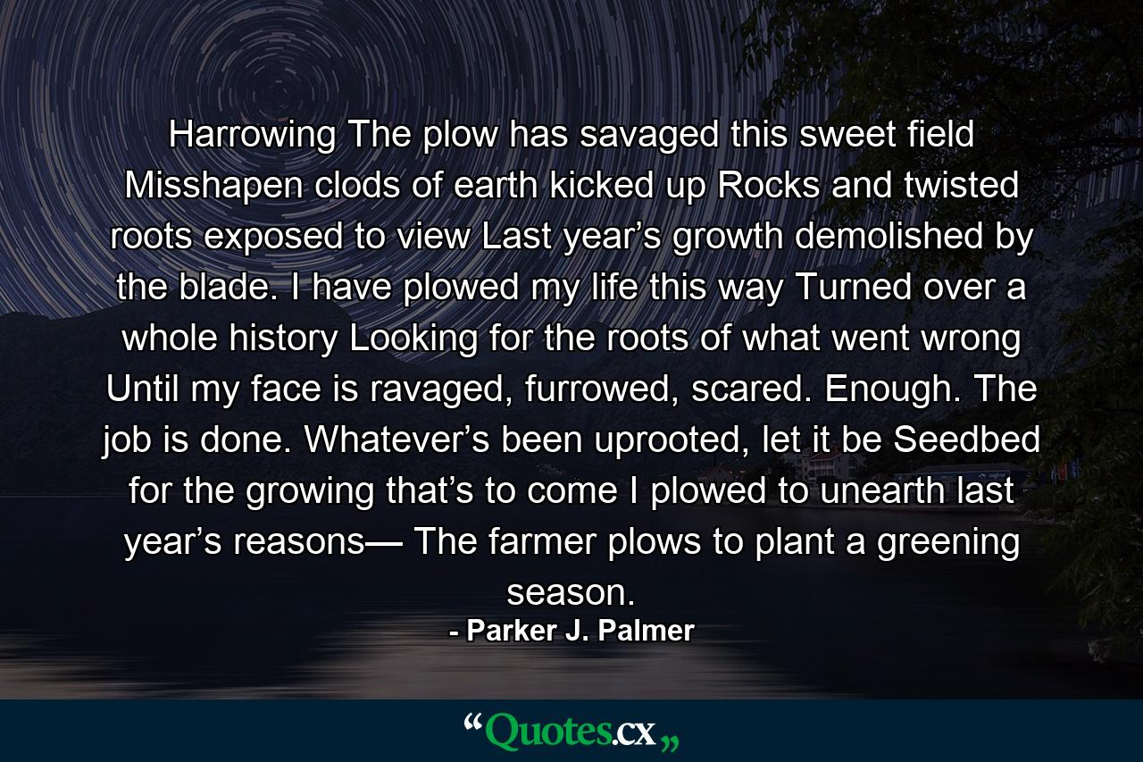 Harrowing The plow has savaged this sweet field Misshapen clods of earth kicked up Rocks and twisted roots exposed to view Last year’s growth demolished by the blade. I have plowed my life this way Turned over a whole history Looking for the roots of what went wrong Until my face is ravaged, furrowed, scared. Enough. The job is done. Whatever’s been uprooted, let it be Seedbed for the growing that’s to come I plowed to unearth last year’s reasons— The farmer plows to plant a greening season. - Quote by Parker J. Palmer