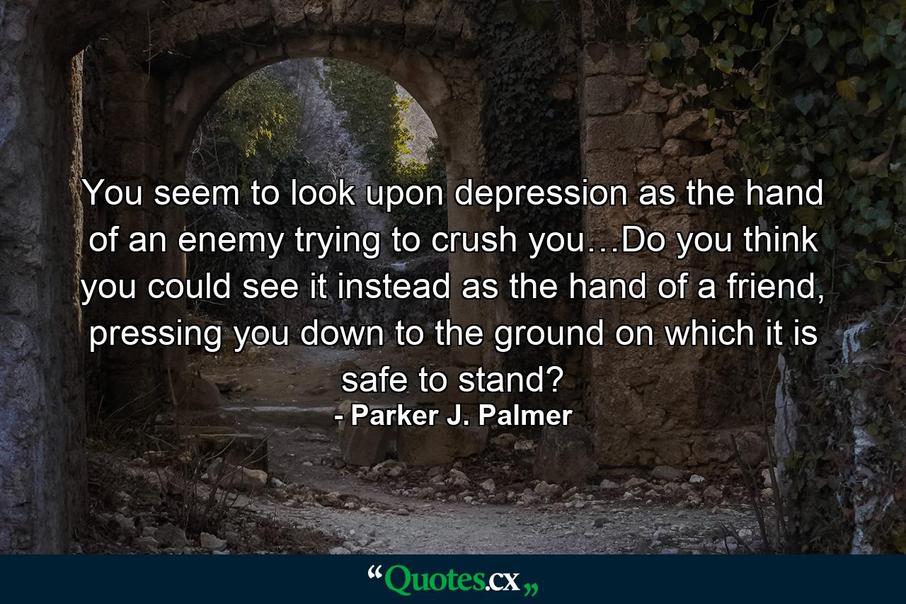 You seem to look upon depression as the hand of an enemy trying to crush you…Do you think you could see it instead as the hand of a friend, pressing you down to the ground on which it is safe to stand? - Quote by Parker J. Palmer