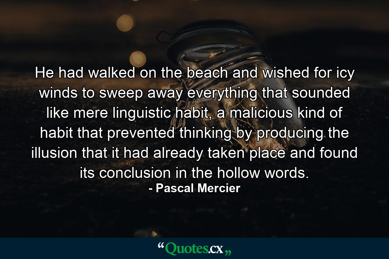 He had walked on the beach and wished for icy winds to sweep away everything that sounded like mere linguistic habit, a malicious kind of habit that prevented thinking by producing the illusion that it had already taken place and found its conclusion in the hollow words. - Quote by Pascal Mercier