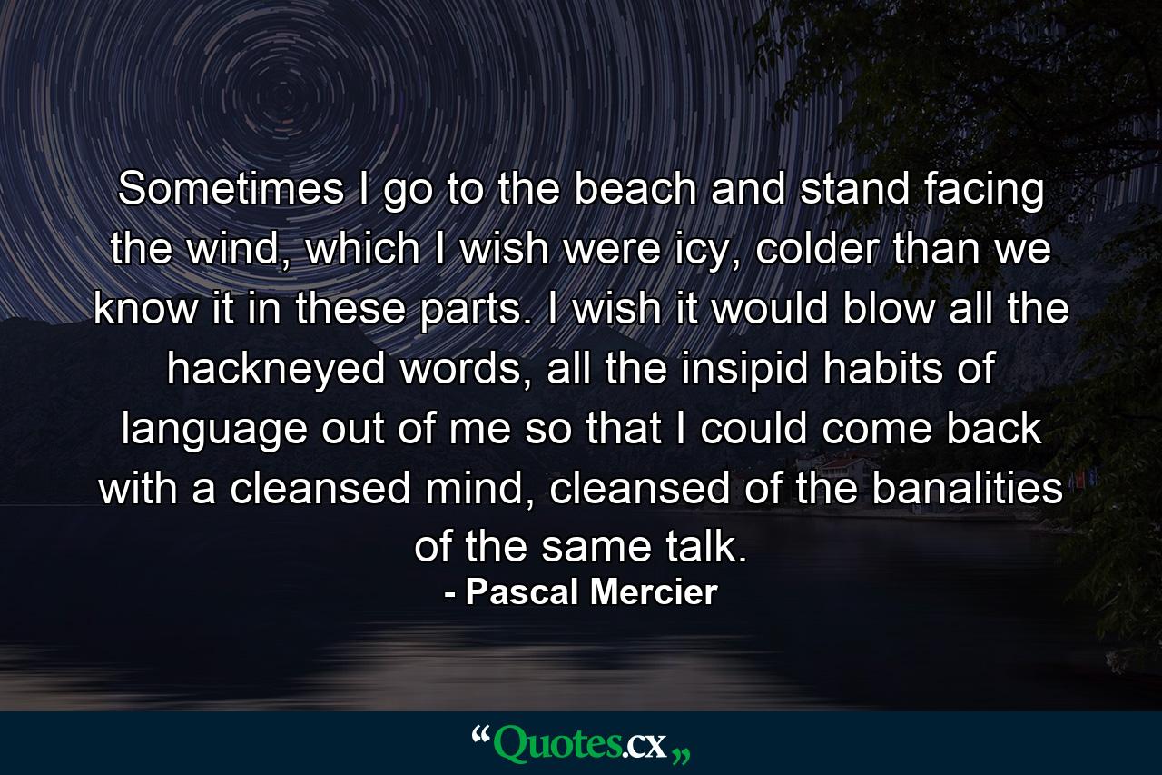 Sometimes I go to the beach and stand facing the wind, which I wish were icy, colder than we know it in these parts. I wish it would blow all the hackneyed words, all the insipid habits of language out of me so that I could come back with a cleansed mind, cleansed of the banalities of the same talk. - Quote by Pascal Mercier