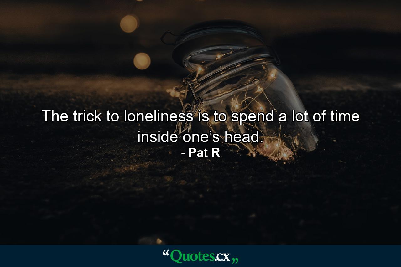 The trick to loneliness is to spend a lot of time inside one’s head. - Quote by Pat R