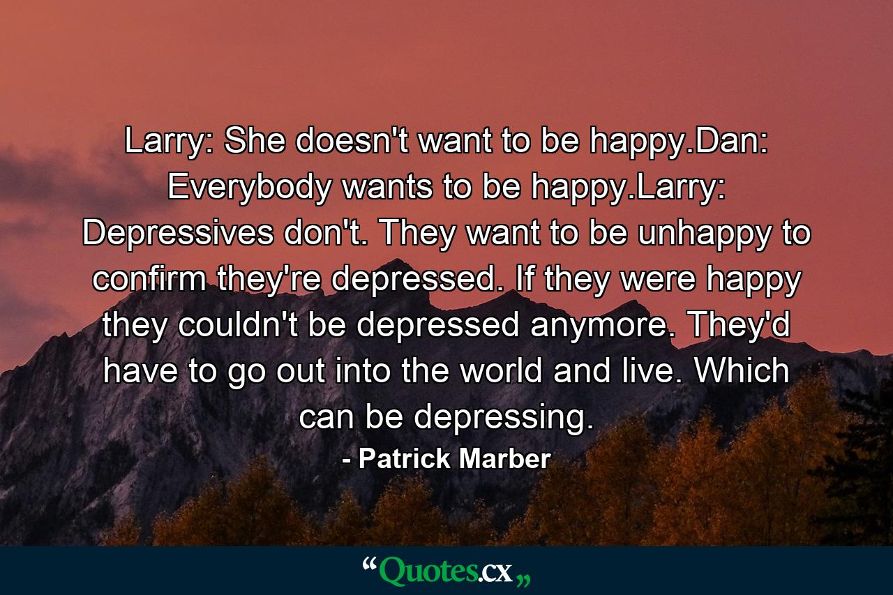 Larry: She doesn't want to be happy.Dan: Everybody wants to be happy.Larry: Depressives don't. They want to be unhappy to confirm they're depressed. If they were happy they couldn't be depressed anymore. They'd have to go out into the world and live. Which can be depressing. - Quote by Patrick Marber