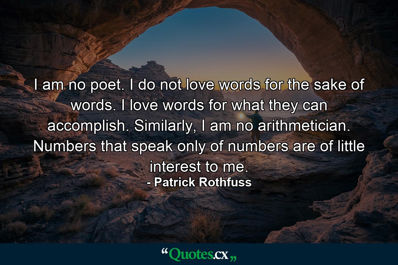 I am no poet. I do not love words for the sake of words. I love words for what they can accomplish. Similarly, I am no arithmetician. Numbers that speak only of numbers are of little interest to me. - Quote by Patrick Rothfuss