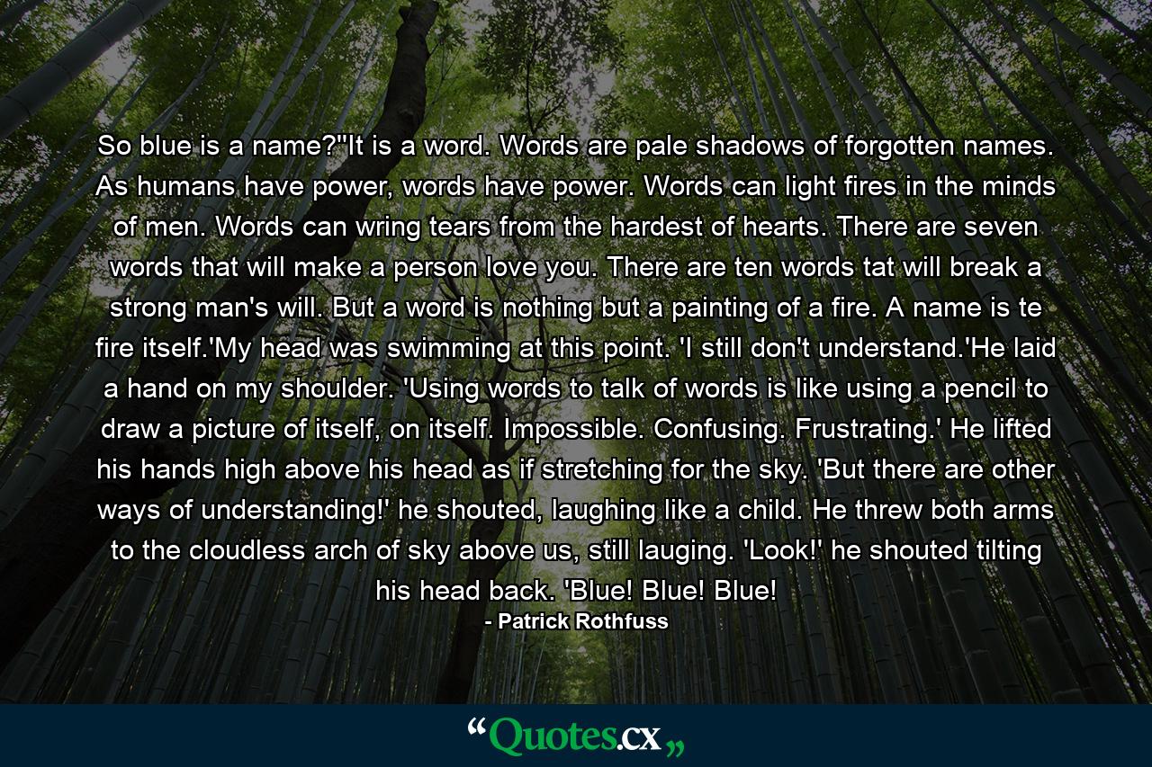 So blue is a name?''It is a word. Words are pale shadows of forgotten names. As humans have power, words have power. Words can light fires in the minds of men. Words can wring tears from the hardest of hearts. There are seven words that will make a person love you. There are ten words tat will break a strong man's will. But a word is nothing but a painting of a fire. A name is te fire itself.'My head was swimming at this point. 'I still don't understand.'He laid a hand on my shoulder. 'Using words to talk of words is like using a pencil to draw a picture of itself, on itself. Impossible. Confusing. Frustrating.' He lifted his hands high above his head as if stretching for the sky. 'But there are other ways of understanding!' he shouted, laughing like a child. He threw both arms to the cloudless arch of sky above us, still lauging. 'Look!' he shouted tilting his head back. 'Blue! Blue! Blue! - Quote by Patrick Rothfuss