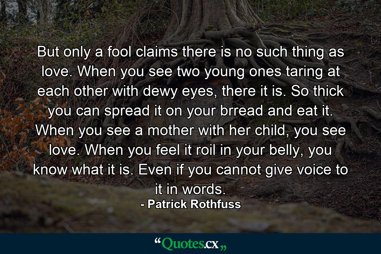 But only a fool claims there is no such thing as love. When you see two young ones taring at each other with dewy eyes, there it is. So thick you can spread it on your brread and eat it. When you see a mother with her child, you see love. When you feel it roil in your belly, you know what it is. Even if you cannot give voice to it in words. - Quote by Patrick Rothfuss