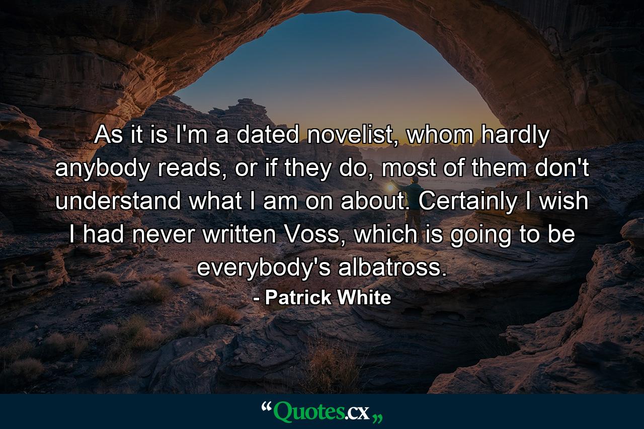 As it is I'm a dated novelist, whom hardly anybody reads, or if they do, most of them don't understand what I am on about. Certainly I wish I had never written Voss, which is going to be everybody's albatross. - Quote by Patrick White