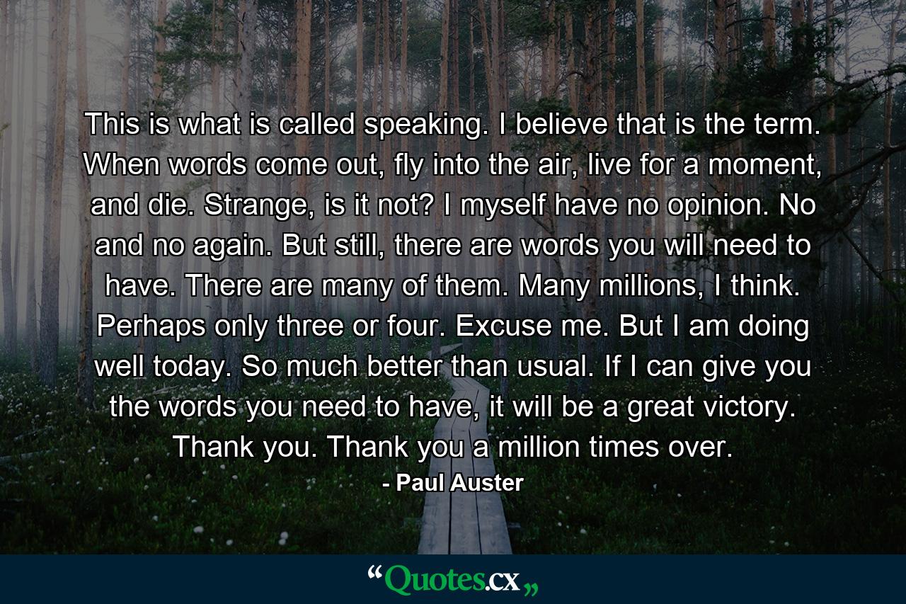 This is what is called speaking. I believe that is the term. When words come out, fly into the air, live for a moment, and die. Strange, is it not? I myself have no opinion. No and no again. But still, there are words you will need to have. There are many of them. Many millions, I think. Perhaps only three or four. Excuse me. But I am doing well today. So much better than usual. If I can give you the words you need to have, it will be a great victory. Thank you. Thank you a million times over. - Quote by Paul Auster