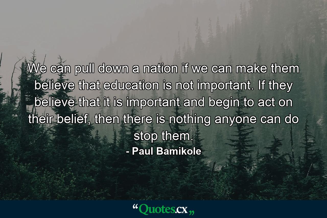 We can pull down a nation if we can make them believe that education is not important. If they believe that it is important and begin to act on their belief, then there is nothing anyone can do stop them. - Quote by Paul Bamikole