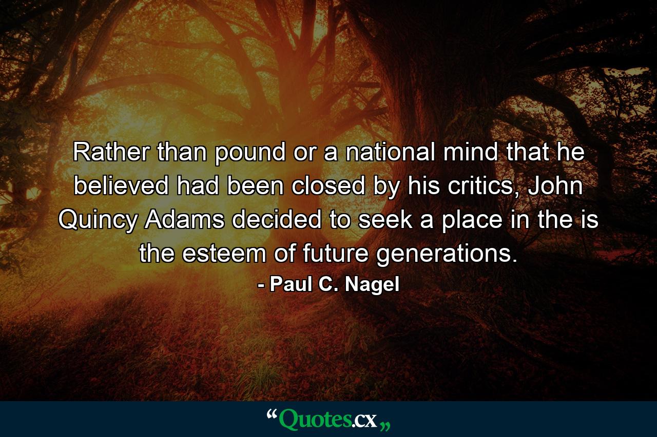 Rather than pound or a national mind that he believed had been closed by his critics, John Quincy Adams decided to seek a place in the is the esteem of future generations. - Quote by Paul C. Nagel