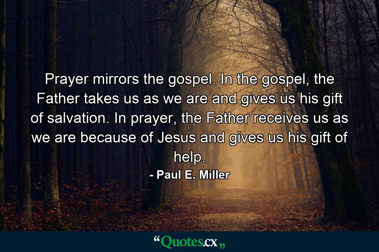 Prayer mirrors the gospel. In the gospel, the Father takes us as we are and gives us his gift of salvation. In prayer, the Father receives us as we are because of Jesus and gives us his gift of help. - Quote by Paul E. Miller