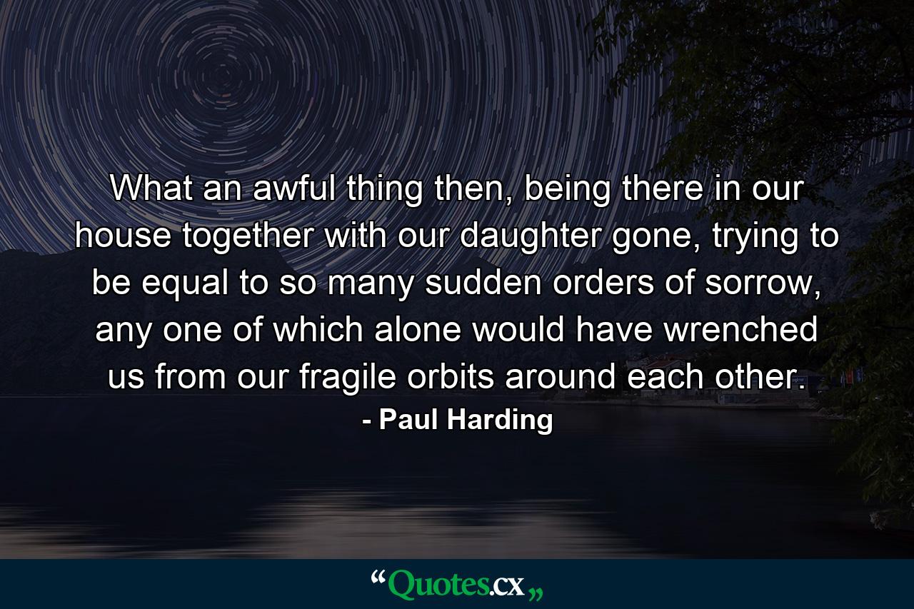 What an awful thing then, being there in our house together with our daughter gone, trying to be equal to so many sudden orders of sorrow, any one of which alone would have wrenched us from our fragile orbits around each other. - Quote by Paul Harding