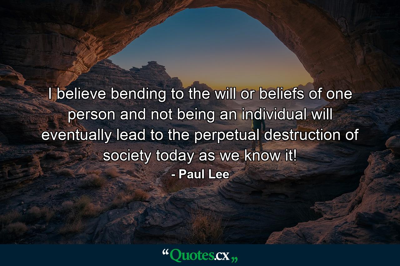 I believe bending to the will or beliefs of one person and not being an individual will eventually lead to the perpetual destruction of society today as we know it! - Quote by Paul Lee