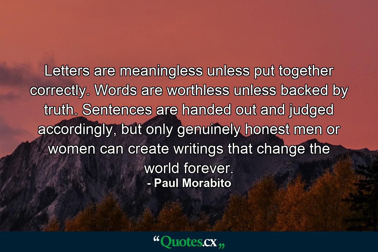 Letters are meaningless unless put together correctly. Words are worthless unless backed by truth. Sentences are handed out and judged accordingly, but only genuinely honest men or women can create writings that change the world forever. - Quote by Paul Morabito