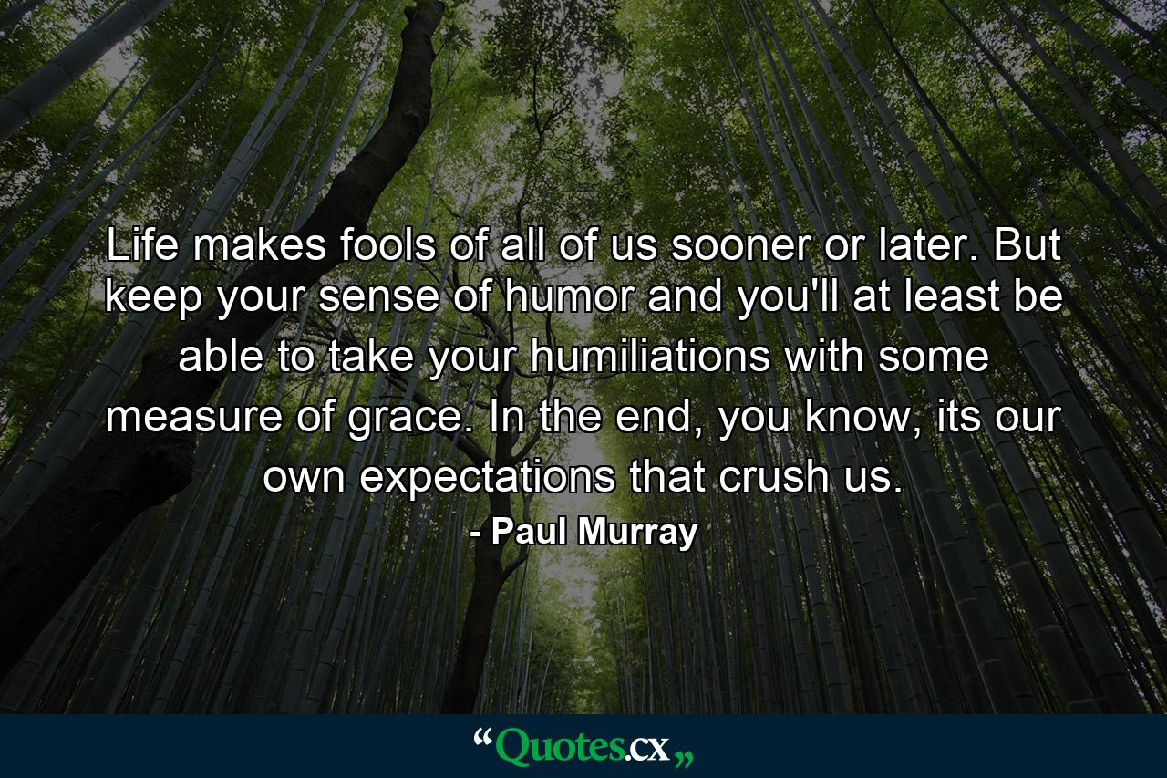 Life makes fools of all of us sooner or later. But keep your sense of humor and you'll at least be able to take your humiliations with some measure of grace. In the end, you know, its our own expectations that crush us. - Quote by Paul Murray