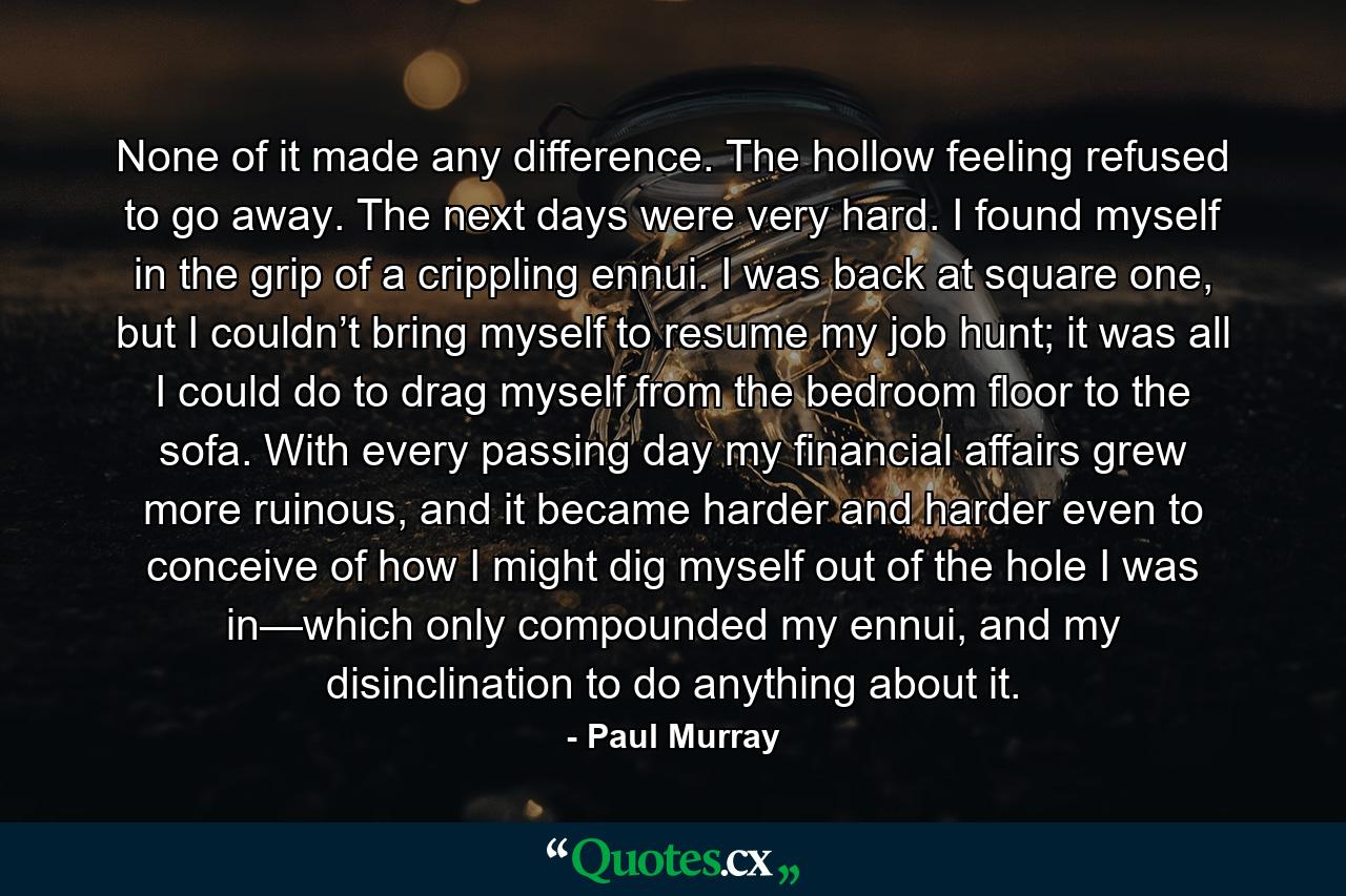 None of it made any difference. The hollow feeling refused to go away. The next days were very hard. I found myself in the grip of a crippling ennui. I was back at square one, but I couldn’t bring myself to resume my job hunt; it was all I could do to drag myself from the bedroom floor to the sofa. With every passing day my financial affairs grew more ruinous, and it became harder and harder even to conceive of how I might dig myself out of the hole I was in—which only compounded my ennui, and my disinclination to do anything about it. - Quote by Paul Murray