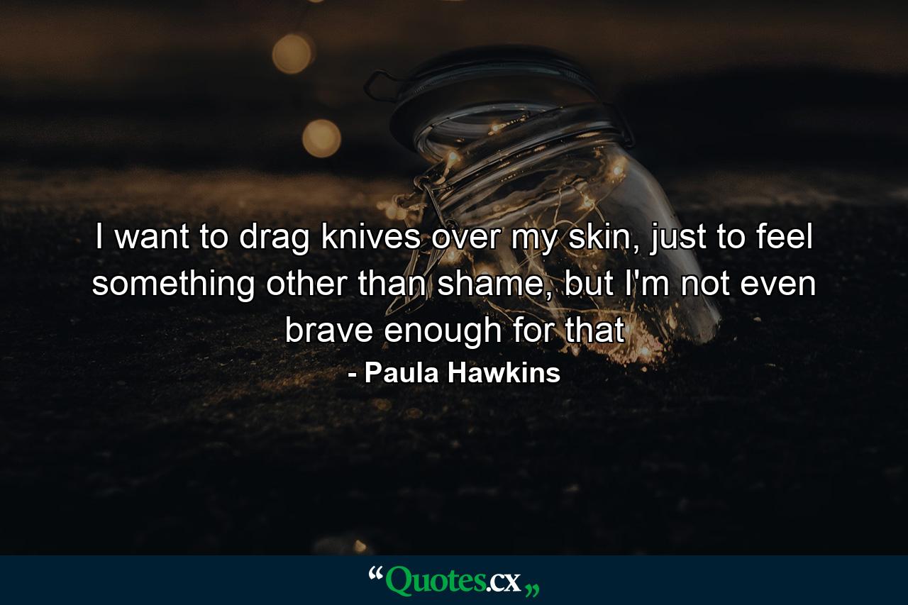 I want to drag knives over my skin, just to feel something other than shame, but I'm not even brave enough for that - Quote by Paula Hawkins