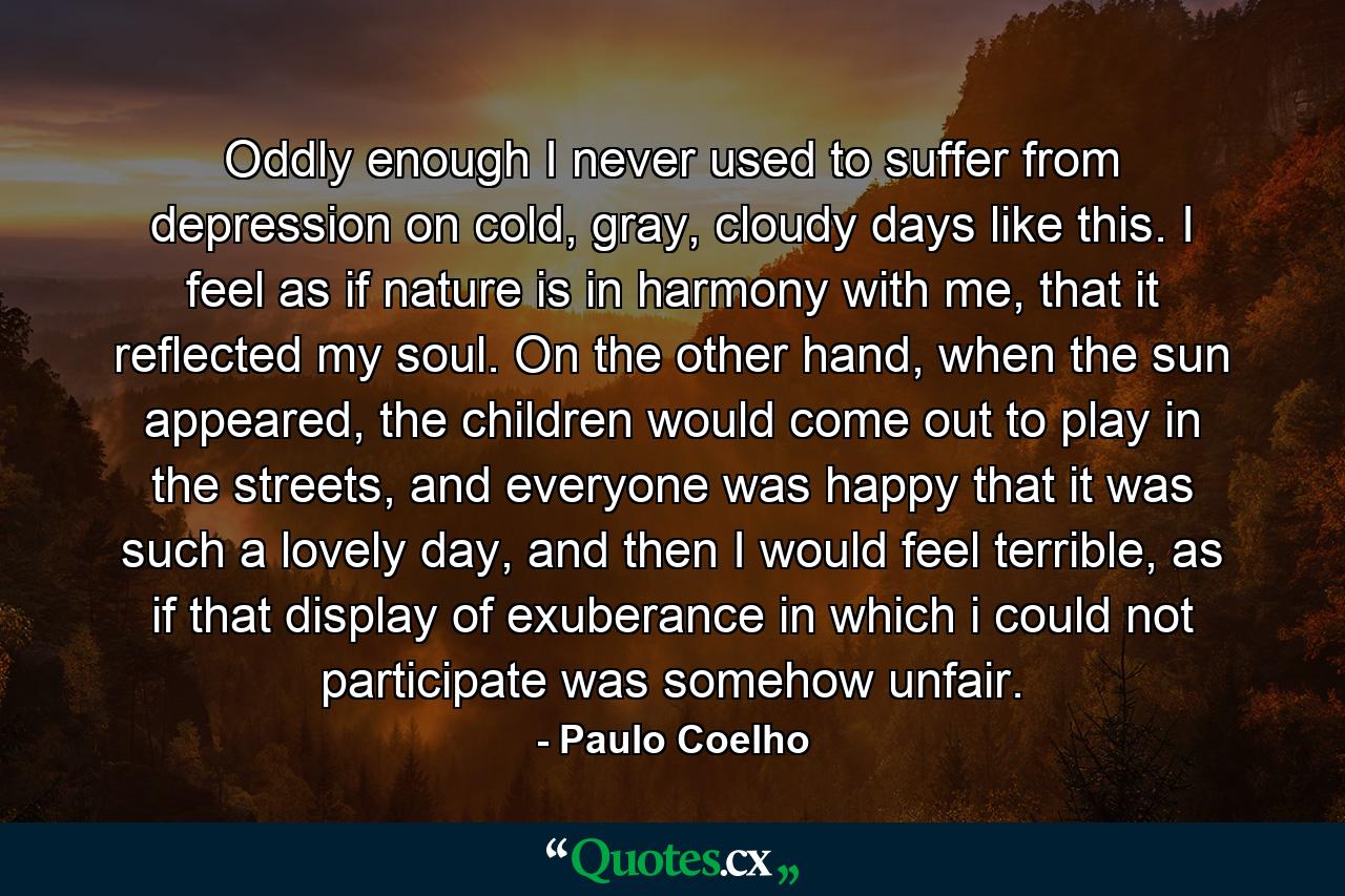 Oddly enough I never used to suffer from depression on cold, gray, cloudy days like this. I feel as if nature is in harmony with me, that it reflected my soul. On the other hand, when the sun appeared, the children would come out to play in the streets, and everyone was happy that it was such a lovely day, and then I would feel terrible, as if that display of exuberance in which i could not participate was somehow unfair. - Quote by Paulo Coelho