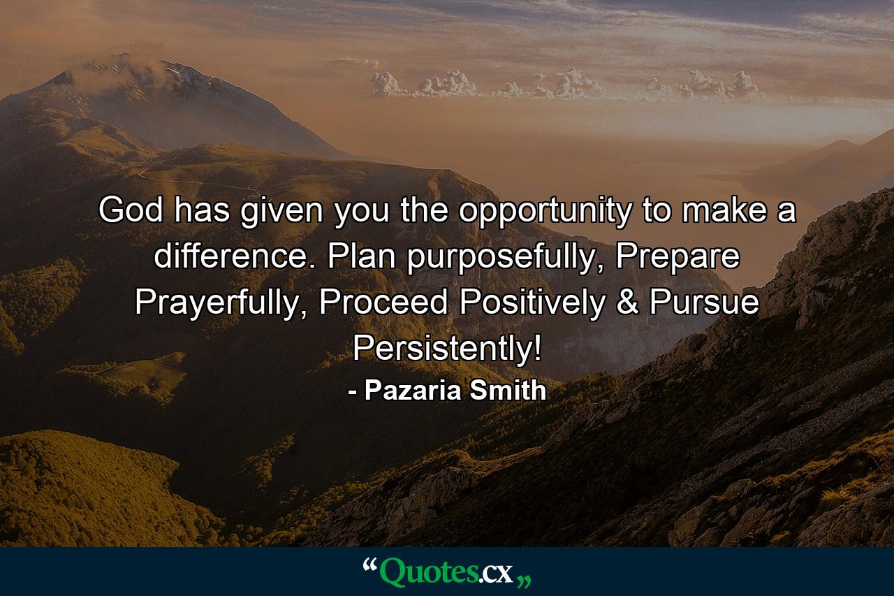 God has given you the opportunity to make a difference. Plan purposefully, Prepare Prayerfully, Proceed Positively & Pursue Persistently! - Quote by Pazaria Smith