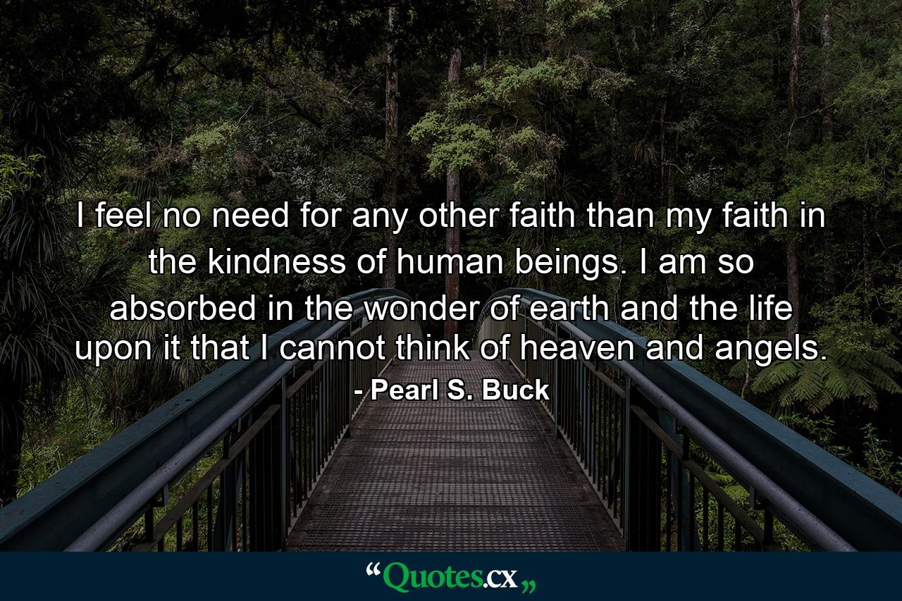 I feel no need for any other faith than my faith in the kindness of human beings. I am so absorbed in the wonder of earth and the life upon it that I cannot think of heaven and angels. - Quote by Pearl S. Buck